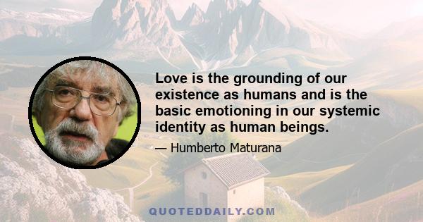 Love is the grounding of our existence as humans and is the basic emotioning in our systemic identity as human beings.