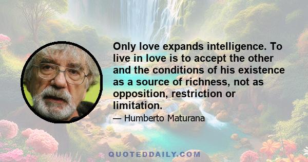 Only love expands intelligence. To live in love is to accept the other and the conditions of his existence as a source of richness, not as opposition, restriction or limitation.