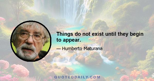 Things do not exist until they begin to appear.