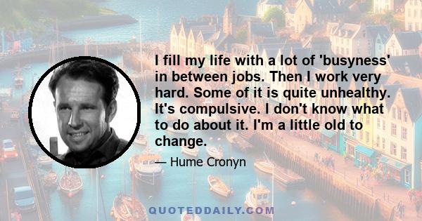 I fill my life with a lot of 'busyness' in between jobs. Then I work very hard. Some of it is quite unhealthy. It's compulsive. I don't know what to do about it. I'm a little old to change.