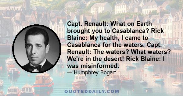 Capt. Renault: What on Earth brought you to Casablanca? Rick Blaine: My health, I came to Casablanca for the waters. Capt. Renault: The waters? What waters? We're in the desert! Rick Blaine: I was misinformed.