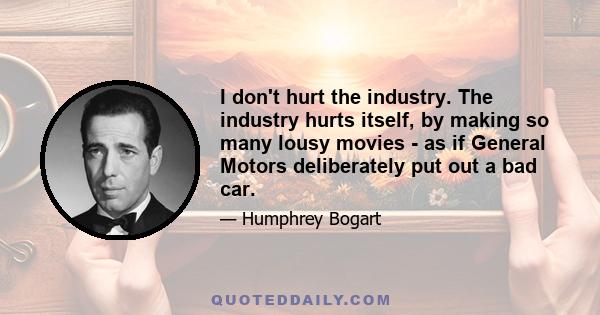 I don't hurt the industry. The industry hurts itself, by making so many lousy movies - as if General Motors deliberately put out a bad car.