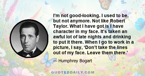 I’m not good-looking. I used to be, but not anymore. Not like Robert Taylor. What I have got is I have character in my face. It’s taken an awful lot of late nights and drinking to put it there. When I go to work in a