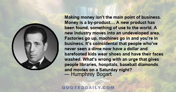 Making money isn't the main point of business. Money is a by-product.... A new product has been found, something of use to the world. A new industry moves into an undeveloped area. Factories go up, machines go in and