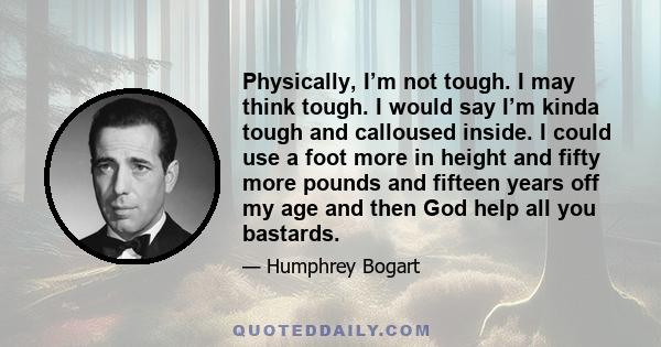 Physically, I’m not tough. I may think tough. I would say I’m kinda tough and calloused inside. I could use a foot more in height and fifty more pounds and fifteen years off my age and then God help all you bastards.