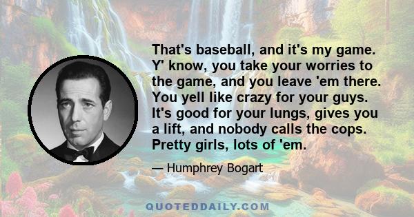 That's baseball, and it's my game. Y' know, you take your worries to the game, and you leave 'em there. You yell like crazy for your guys. It's good for your lungs, gives you a lift, and nobody calls the cops. Pretty