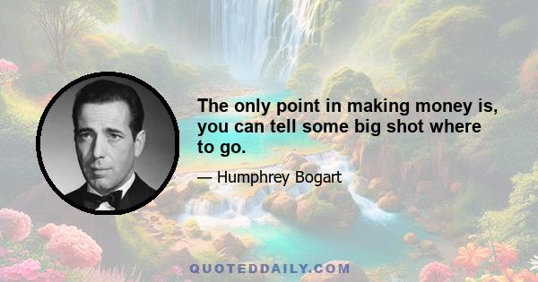 The only point in making money is, you can tell some big shot where to go.