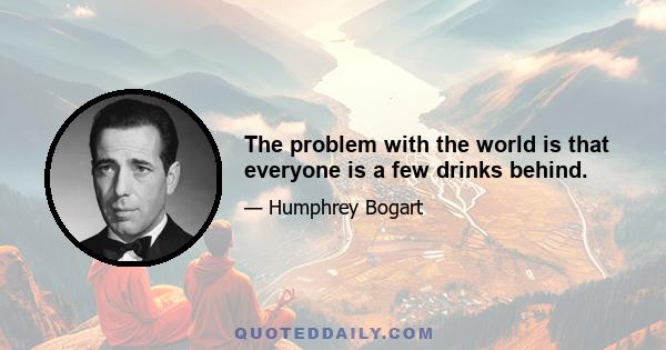 The problem with the world is that everyone is a few drinks behind.