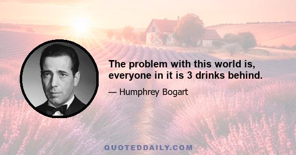 The problem with this world is, everyone in it is 3 drinks behind.