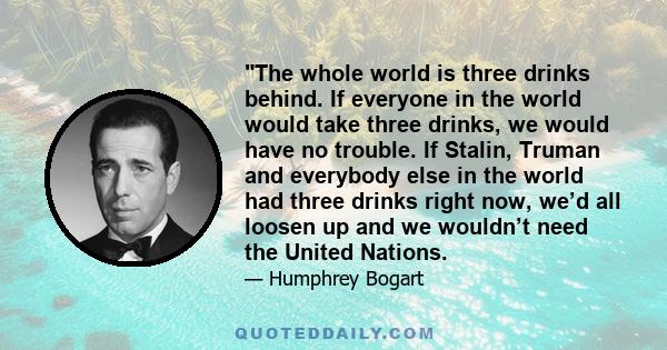 The whole world is three drinks behind. If everyone in the world would take three drinks, we would have no trouble. If Stalin, Truman and everybody else in the world had three drinks right now, we’d all loosen up and we 