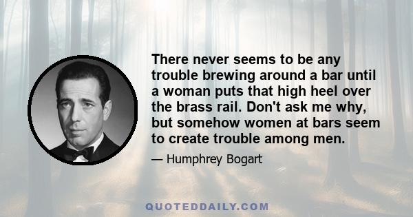 There never seems to be any trouble brewing around a bar until a woman puts that high heel over the brass rail. Don't ask me why, but somehow women at bars seem to create trouble among men.