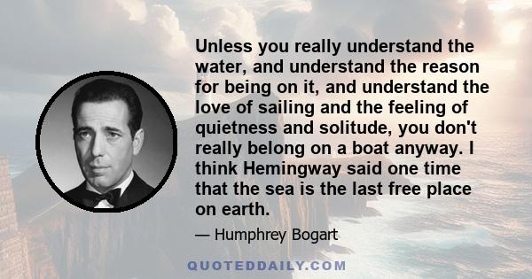 Unless you really understand the water, and understand the reason for being on it, and understand the love of sailing and the feeling of quietness and solitude, you don't really belong on a boat anyway. I think