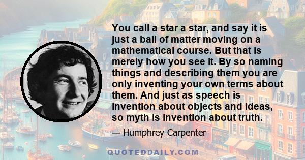 You call a star a star, and say it is just a ball of matter moving on a mathematical course. But that is merely how you see it. By so naming things and describing them you are only inventing your own terms about them.