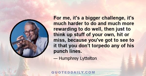 For me, it's a bigger challenge, it's much harder to do and much more rewarding to do well, then just to think up stuff of your own, hit or miss, because you've got to see to it that you don't torpedo any of his punch