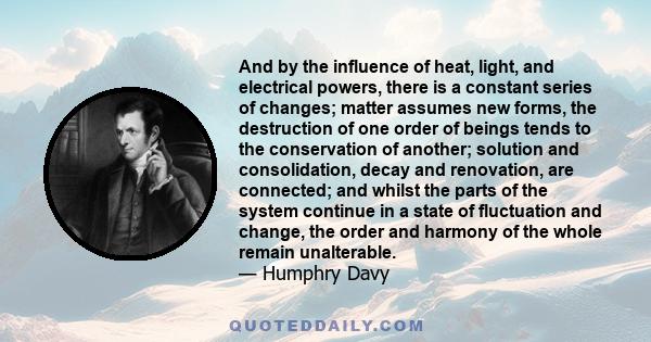 And by the influence of heat, light, and electrical powers, there is a constant series of changes; matter assumes new forms, the destruction of one order of beings tends to the conservation of another; solution and