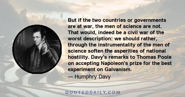 But if the two countries or governments are at war, the men of science are not. That would, indeed be a civil war of the worst description: we should rather, through the instrumentality of the men of science soften the