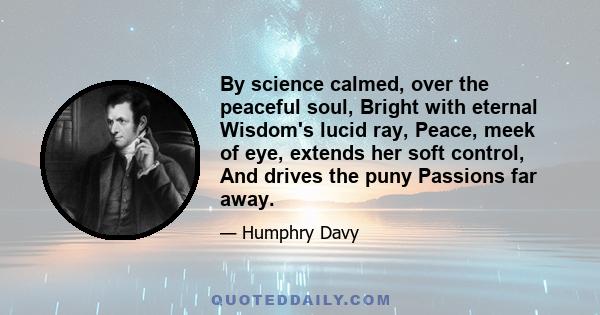 By science calmed, over the peaceful soul, Bright with eternal Wisdom's lucid ray, Peace, meek of eye, extends her soft control, And drives the puny Passions far away.