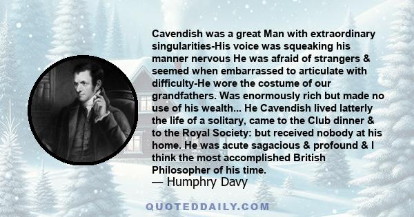 Cavendish was a great Man with extraordinary singularities-His voice was squeaking his manner nervous He was afraid of strangers & seemed when embarrassed to articulate with difficulty-He wore the costume of our