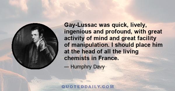 Gay-Lussac was quick, lively, ingenious and profound, with great activity of mind and great facility of manipulation. I should place him at the head of all the living chemists in France.