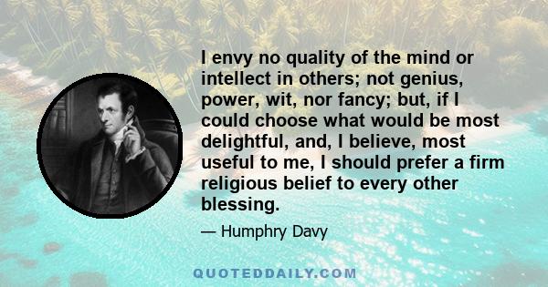 I envy no quality of the mind or intellect in others; not genius, power, wit, nor fancy; but, if I could choose what would be most delightful, and, I believe, most useful to me, I should prefer a firm religious belief