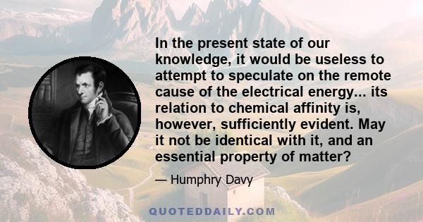 In the present state of our knowledge, it would be useless to attempt to speculate on the remote cause of the electrical energy... its relation to chemical affinity is, however, sufficiently evident. May it not be