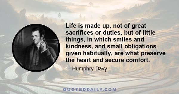 Life is made up, not of great sacrifices or duties, but of little things, in which smiles and kindness, and small obligations given habitually, are what preserve the heart and secure comfort.