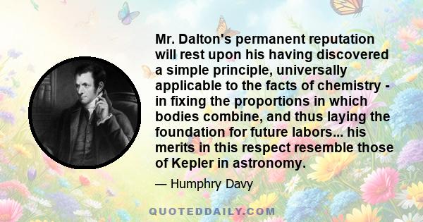 Mr. Dalton's permanent reputation will rest upon his having discovered a simple principle, universally applicable to the facts of chemistry - in fixing the proportions in which bodies combine, and thus laying the