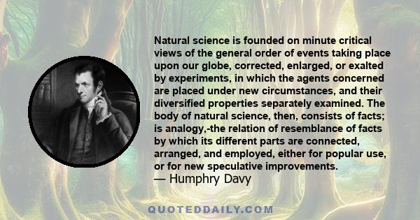 Natural science is founded on minute critical views of the general order of events taking place upon our globe, corrected, enlarged, or exalted by experiments, in which the agents concerned are placed under new