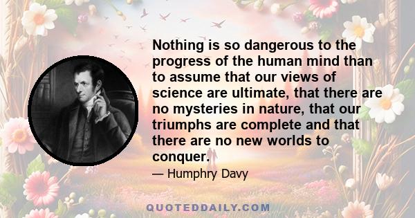 Nothing is so dangerous to the progress of the human mind than to assume that our views of science are ultimate, that there are no mysteries in nature, that our triumphs are complete and that there are no new worlds to