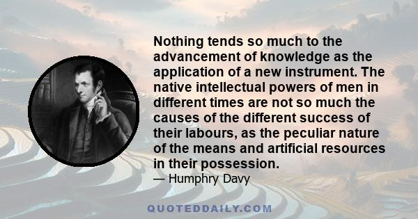 Nothing tends so much to the advancement of knowledge as the application of a new instrument. The native intellectual powers of men in different times are not so much the causes of the different success of their