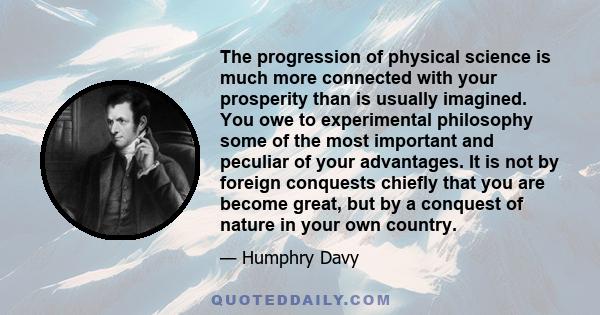 The progression of physical science is much more connected with your prosperity than is usually imagined. You owe to experimental philosophy some of the most important and peculiar of your advantages. It is not by