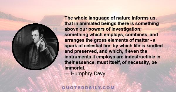 The whole language of nature informs us, that in animated beings there is something above our powers of investigation; something which employs, combines, and arranges the gross elements of matter - a spark of celestial