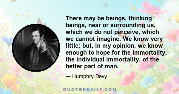 There may be beings, thinking beings, near or surrounding us, which we do not perceive, which we cannot imagine. We know very little; but, in my opinion, we know enough to hope for the immortality, the individual