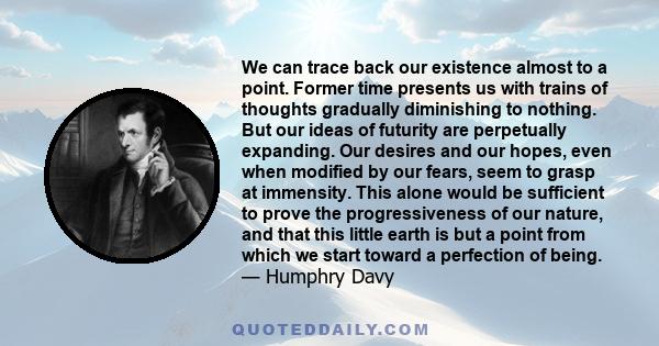 We can trace back our existence almost to a point. Former time presents us with trains of thoughts gradually diminishing to nothing. But our ideas of futurity are perpetually expanding. Our desires and our hopes, even