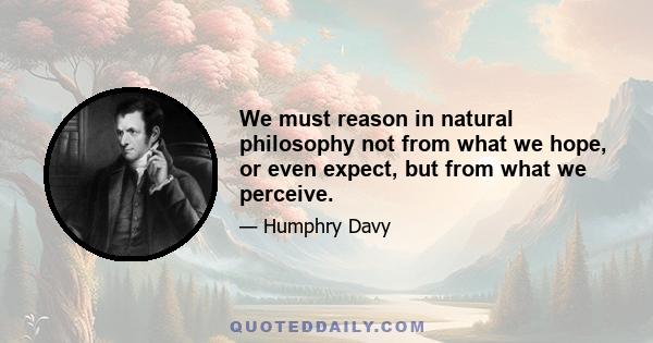 We must reason in natural philosophy not from what we hope, or even expect, but from what we perceive.