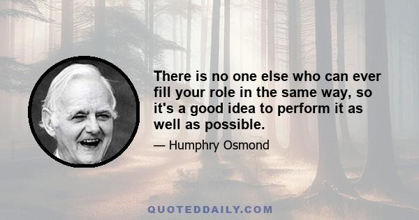 There is no one else who can ever fill your role in the same way, so it's a good idea to perform it as well as possible.