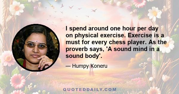 I spend around one hour per day on physical exercise. Exercise is a must for every chess player. As the proverb says, 'A sound mind in a sound body'.