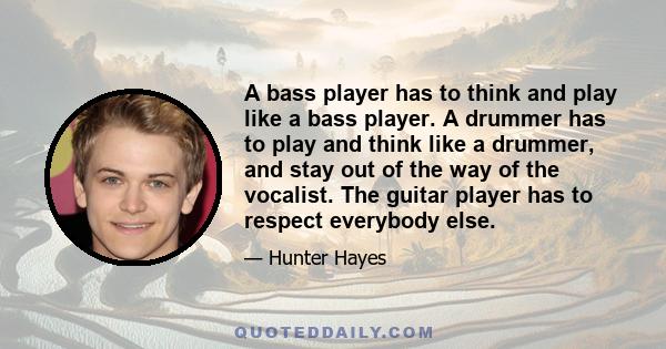 A bass player has to think and play like a bass player. A drummer has to play and think like a drummer, and stay out of the way of the vocalist. The guitar player has to respect everybody else.