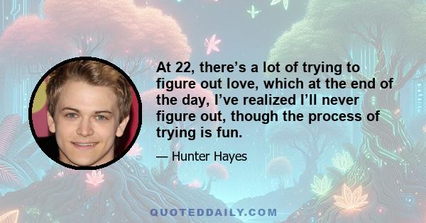 At 22, there’s a lot of trying to figure out love, which at the end of the day, I’ve realized I’ll never figure out, though the process of trying is fun.