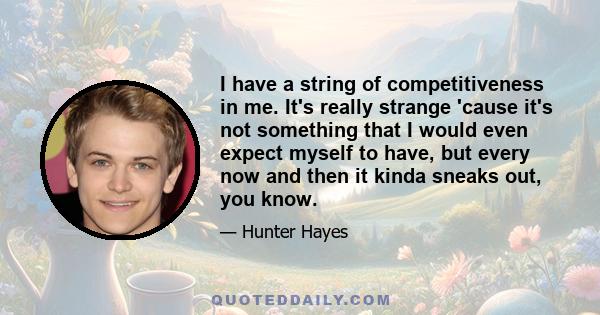 I have a string of competitiveness in me. It's really strange 'cause it's not something that I would even expect myself to have, but every now and then it kinda sneaks out, you know.