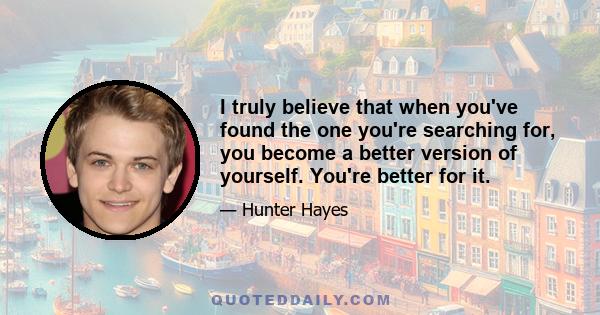 I truly believe that when you've found the one you're searching for, you become a better version of yourself. You're better for it.