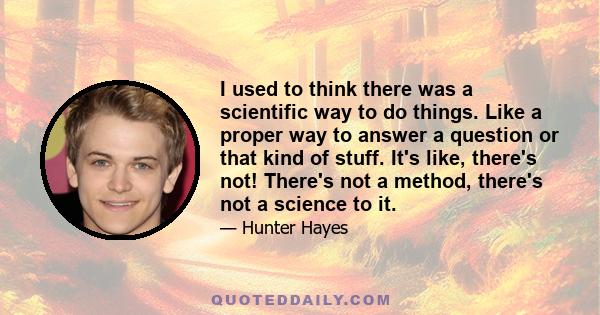 I used to think there was a scientific way to do things. Like a proper way to answer a question or that kind of stuff. It's like, there's not! There's not a method, there's not a science to it.