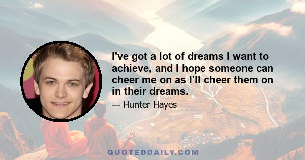 I've got a lot of dreams I want to achieve, and I hope someone can cheer me on as I'll cheer them on in their dreams.