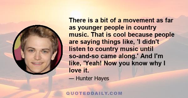 There is a bit of a movement as far as younger people in country music. That is cool because people are saying things like, 'I didn't listen to country music until so-and-so came along.' And I'm like, 'Yeah! Now you