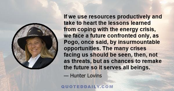 If we use resources productively and take to heart the lessons learned from coping with the energy crisis, we face a future confronted only, as Pogo, once said, by insurmountable opportunities. The many crises facing us 