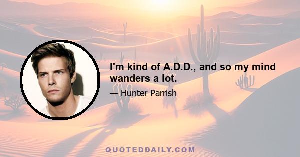 I'm kind of A.D.D., and so my mind wanders a lot.