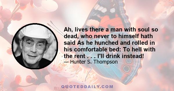 Ah, lives there a man with soul so dead, who never to himself hath said As he hunched and rolled in his comfortable bed: To hell with the rent . . . I'll drink instead!