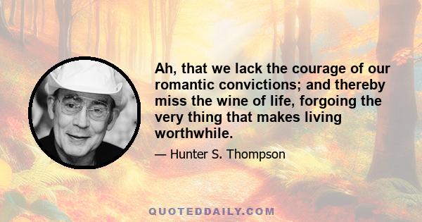 Ah, that we lack the courage of our romantic convictions; and thereby miss the wine of life, forgoing the very thing that makes living worthwhile.