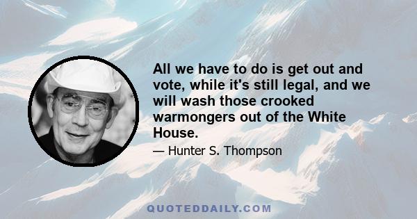 All we have to do is get out and vote, while it's still legal, and we will wash those crooked warmongers out of the White House.