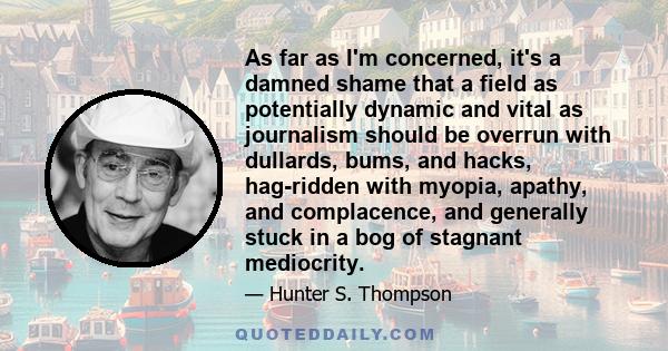 As far as I'm concerned, it's a damned shame that a field as potentially dynamic and vital as journalism should be overrun with dullards, bums, and hacks, hag-ridden with myopia, apathy, and complacence, and generally